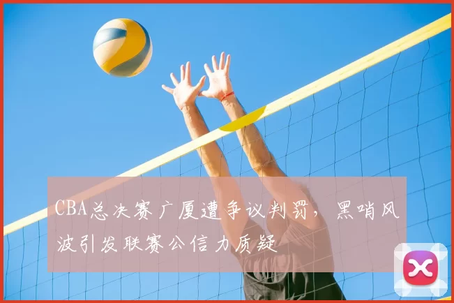 CBA总决赛广厦遭争议判罚，黑哨风波引发联赛公信力质疑