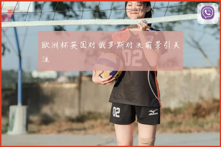 欧洲杯英国对俄罗斯对决前景引关注