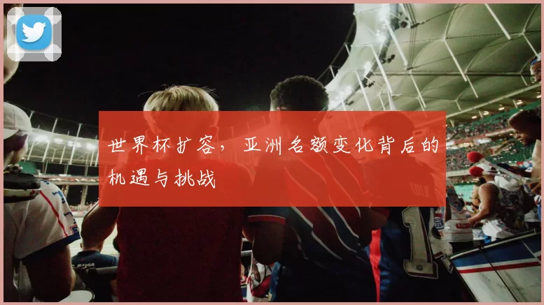 世界杯扩容，亚洲名额变化背后的机遇与挑战