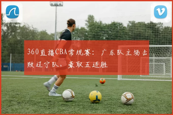 360直播CBA常规赛:广东队主场击败辽宁队,豪取五连胜