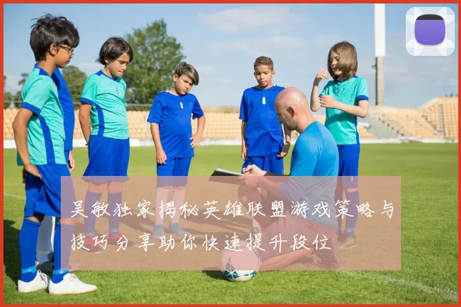 吴敏独家揭秘英雄联盟游戏策略与技巧分享助你快速提升段位