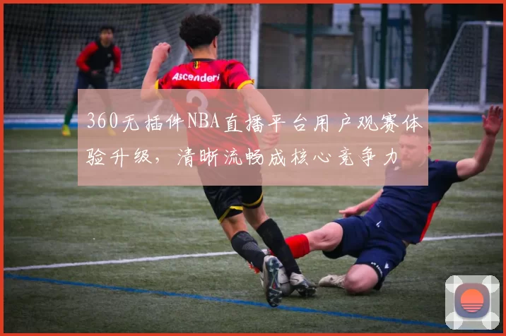360无插件NBA直播平台用户观赛体验升级,清晰流畅成核心竞争力