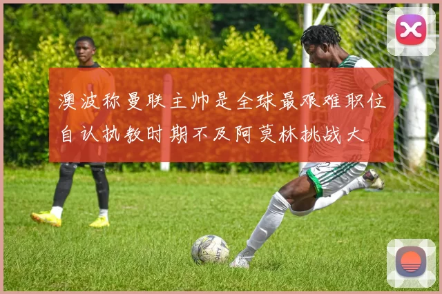 澳波称曼联主帅是全球最艰难职位自认执教时期不及阿莫林挑战大