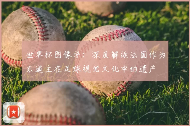 世界杯图像学:深度解读法国作为东道主在足球视觉文化中的遗产