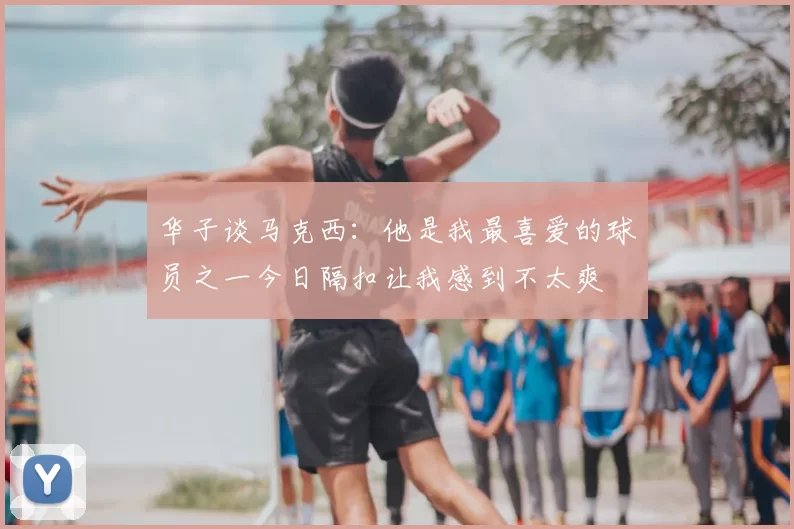 华子谈马克西:他是我最喜爱的球员之一今日隔扣让我感到不太爽