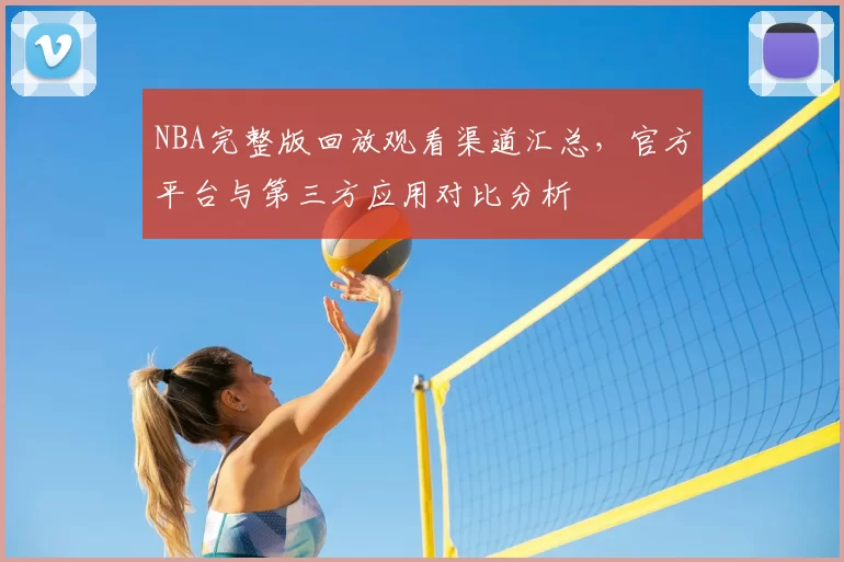 NBA完整版回放观看渠道汇总,官方平台与第三方应用对比分析