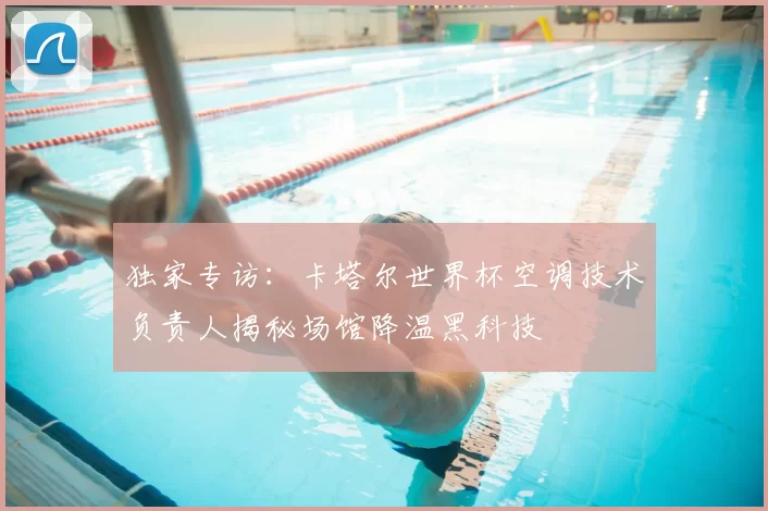 独家专访:卡塔尔世界杯空调技术负责人揭秘场馆降温黑科技