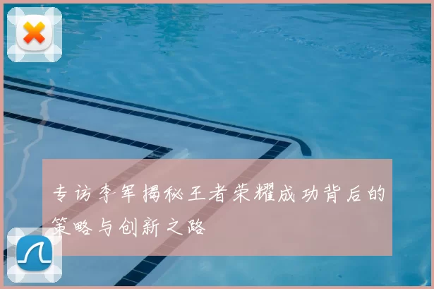 专访李军揭秘王者荣耀成功背后的策略与创新之路