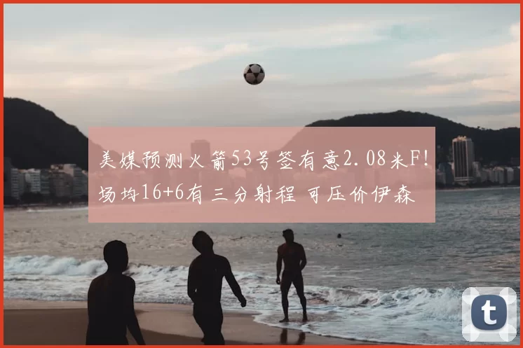 美媒预测火箭53号签有意2.08米F!场均16+6有三分射程 可压价伊森